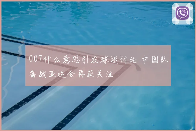 007什么意思引发球迷讨论 中国队备战亚运会再获关注