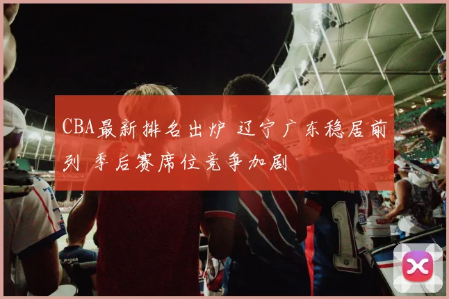 CBA最新排名出炉 辽宁广东稳居前列 季后赛席位竞争加剧