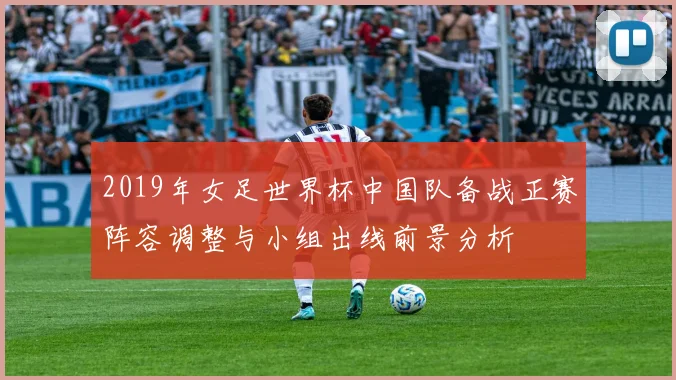 2019年女足世界杯中国队备战正赛阵容调整与小组出线前景分析