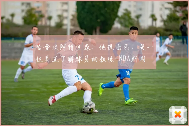 哈登谈阿特金森：他很出色，是一位真正了解球员的教练-NBA新闻