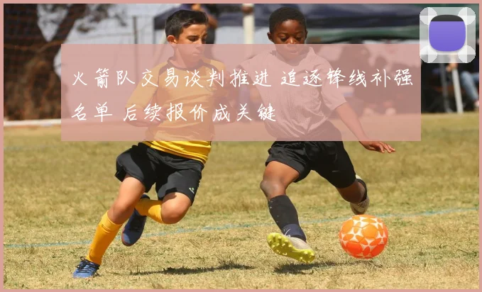 火箭队交易谈判推进 追逐锋线补强名单 后续报价成关键