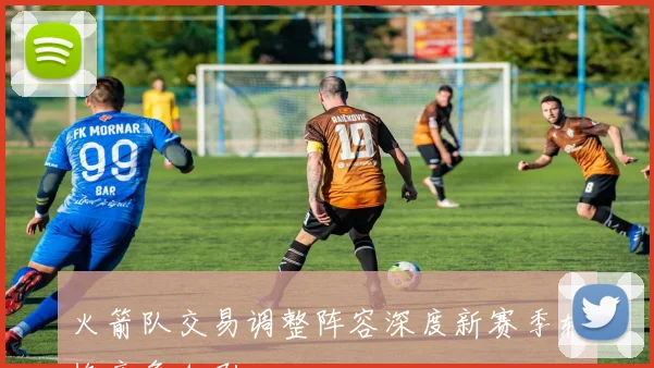 火箭队交易调整阵容深度新赛季轮换竞争加剧