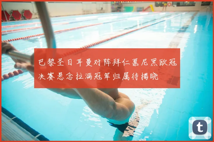 巴黎圣日耳曼对阵拜仁慕尼黑欧冠决赛悬念拉满冠军归属待揭晓
