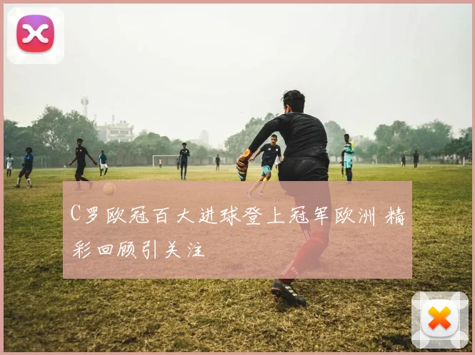 C罗欧冠百大进球登上冠军欧洲 精彩回顾引关注