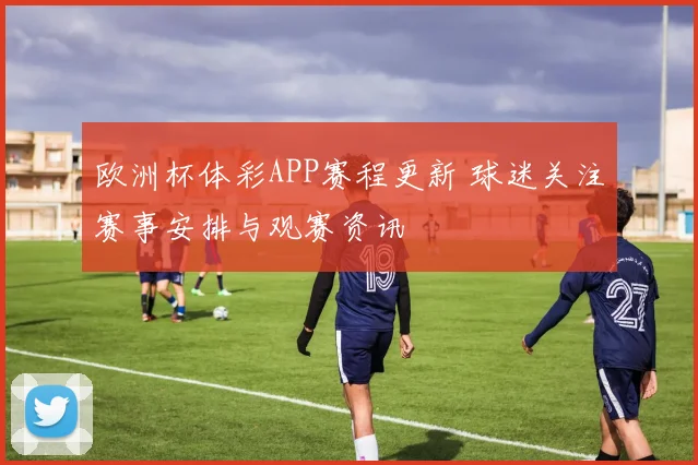 欧洲杯体彩APP赛程更新 球迷关注赛事安排与观赛资讯