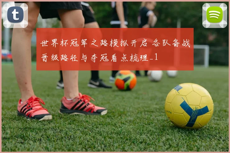 世界杯冠军之路模拟开启 各队备战晋级路径与夺冠看点梳理_1