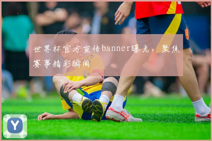 世界杯官方宣传banner曝光,聚焦赛事精彩瞬间